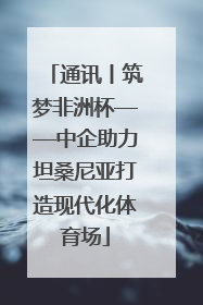 通讯丨筑梦非洲杯——中企助力坦桑尼亚打造现代化体育场