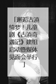 邂逅古滇绮梦！儿童剧《古滇奇遇记》建组启动暨媒体见面会举行