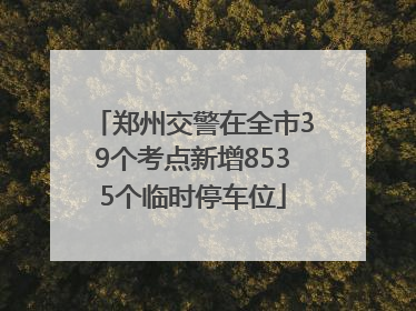 郑州交警在全市39个考点新增8535个临时停车位
