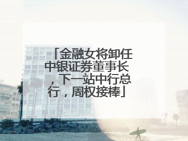 金融女将卸任中银证券董事长，下一站中行总行，周权接棒