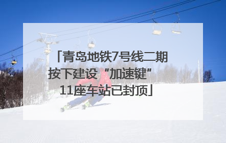 青岛地铁7号线二期按下建设“加速键” 11座车站已封顶