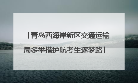 青岛西海岸新区交通运输局多举措护航考生逐梦路