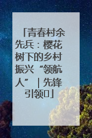 青春村余先兵：樱花树下的乡村振兴“领航人”｜先锋引领⑪