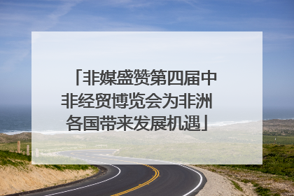 非媒盛赞第四届中非经贸博览会为非洲各国带来发展机遇