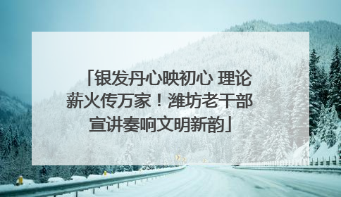 银发丹心映初心 理论薪火传万家！潍坊老干部宣讲奏响文明新韵