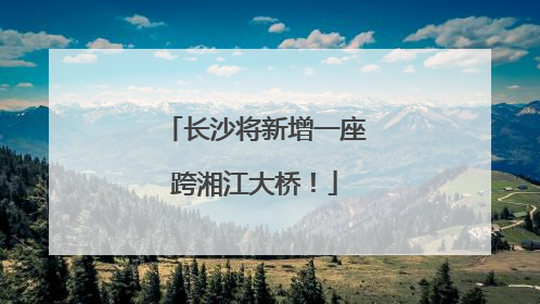 长沙将新增一座跨湘江大桥！