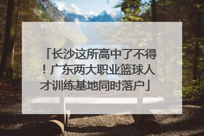 长沙这所高中了不得！广东两大职业篮球人才训练基地同时落户