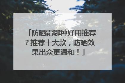 防晒霜哪种好用推荐？推荐十大款，防晒效果出众更温和！