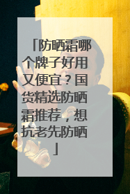 防晒霜哪个牌子好用又便宜？国货精选防晒霜推荐，想抗老先防晒