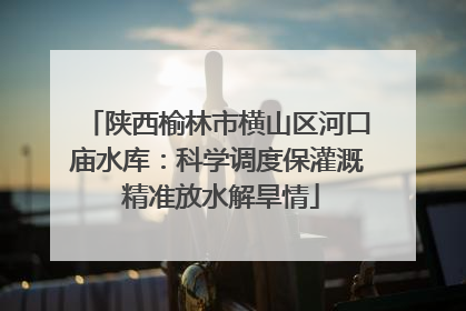 陕西榆林市横山区河口庙水库：科学调度保灌溉 精准放水解旱情