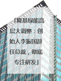 隆基绿能高层大调整：创始人李振国辞任总裁，彻底专注研发