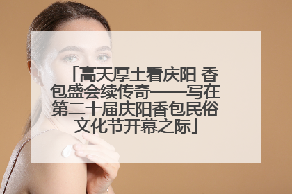 高天厚土看庆阳 香包盛会续传奇——写在第二十届庆阳香包民俗文化节开幕之际