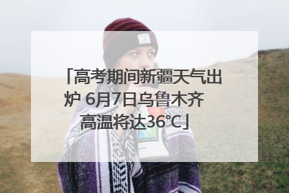 高考期间新疆天气出炉 6月7日乌鲁木齐高温将达36℃