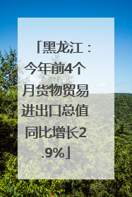黑龙江：今年前4个月货物贸易进出口总值同比增长2.9%