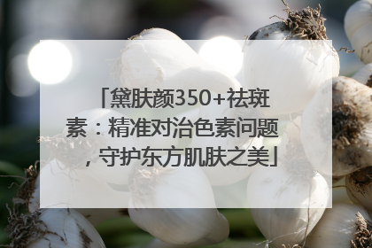黛肤颜350+祛斑素：精准对治色素问题，守护东方肌肤之美