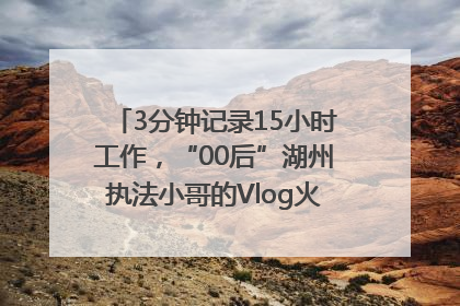 3分钟记录15小时工作，“00后”湖州执法小哥的Vlog火了，还被网友点赞