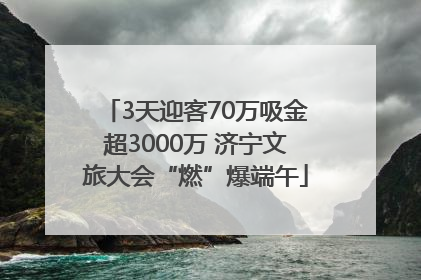 3天迎客70万吸金超3000万 济宁文旅大会“燃”爆端午