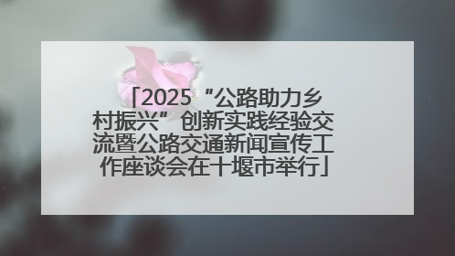 2025“公路助力乡村振兴”创新实践经验交流暨公路交通新闻宣传工作座谈会在十堰市举行