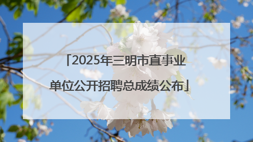 2025年三明市直事业单位公开招聘总成绩公布