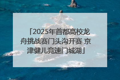 2025年首都高校龙舟挑战赛门头沟开赛 京津健儿竞速门城湖