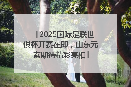 2025国际足联世俱杯开赛在即，山东元素期待精彩亮相