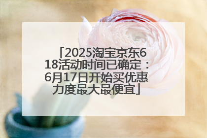 2025淘宝京东618活动时间已确定：6月17日开始买优惠力度最大最便宜