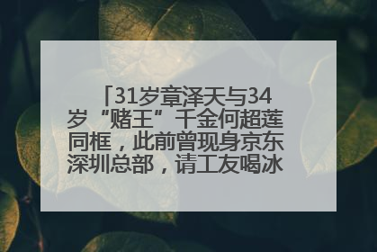 31岁章泽天与34岁“赌王”千金何超莲同框，此前曾现身京东深圳总部，请工友喝冰饮，点了300多杯
