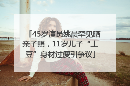 45岁演员姚晨罕见晒亲子照，11岁儿子“土豆”身材过瘦引争议