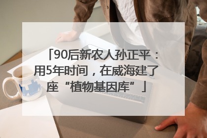 90后新农人孙正平：用5年时间，在威海建了座“植物基因库”