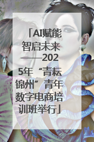 AI赋能 智启未来——2025年“青耘锦州”青年数字电商培训班举行