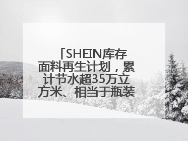 SHEIN库存面料再生计划，累计节水超35万立方米、相当于瓶装水7亿瓶